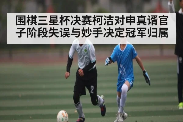 围棋三星杯决赛柯洁对申真谞官子阶段失误与妙手决定冠军归属